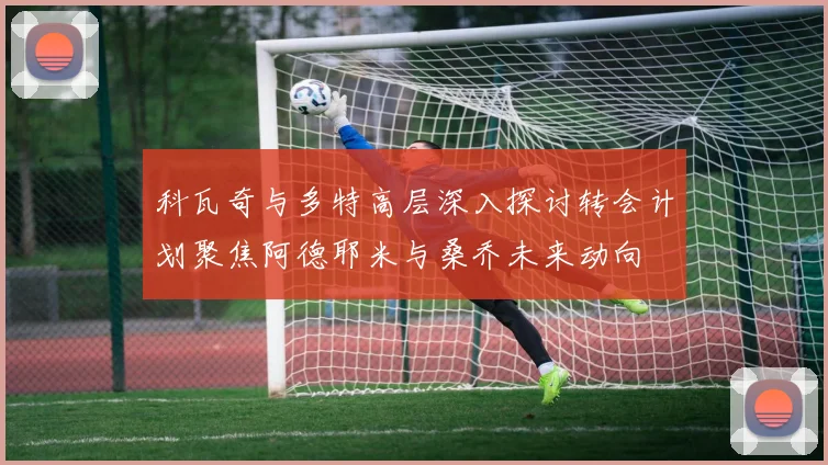 科瓦奇与多特高层深入探讨转会计划聚焦阿德耶米与桑乔未来动向