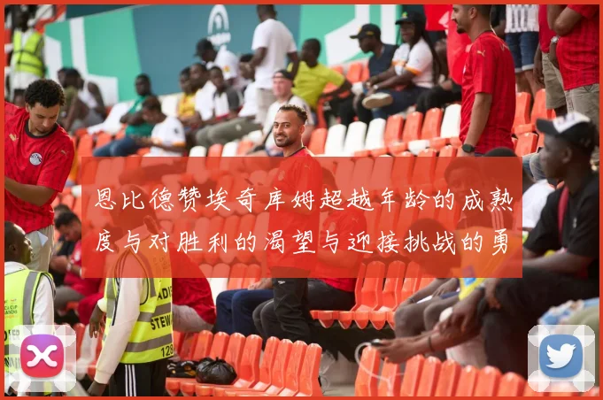 恩比德赞埃奇库姆超越年龄的成熟度与对胜利的渴望与迎接挑战的勇气