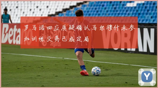 罗马诺回应质疑确认马尔穆什未参加训练交易已成定局