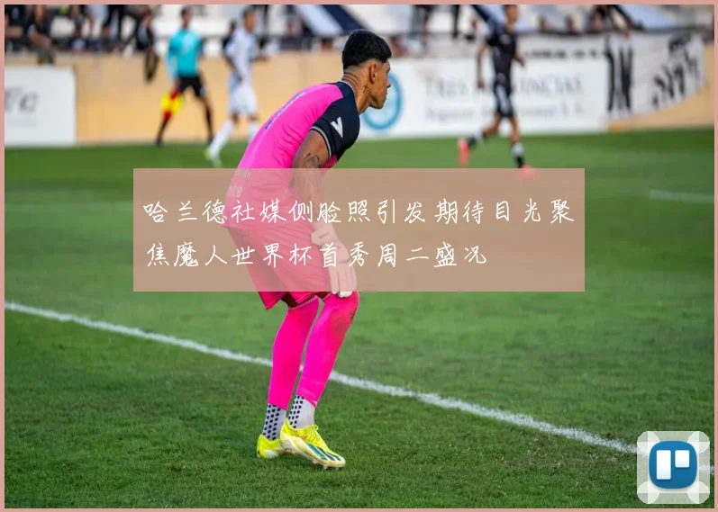 哈兰德社媒侧脸照引发期待目光聚焦魔人世界杯首秀周二盛况