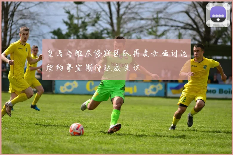 皇马与维尼修斯团队再度会面讨论续约事宜期待达成共识