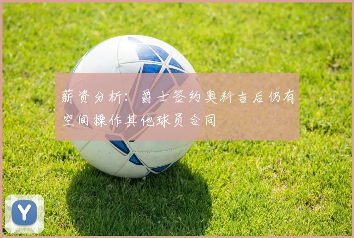 薪资分析：爵士签约奥科吉后仍有空间操作其他球员合同