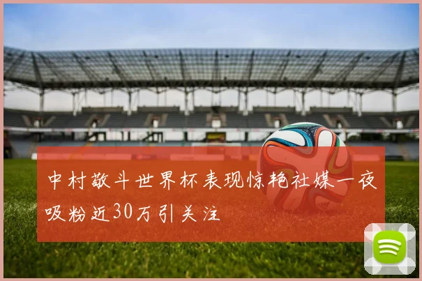中村敬斗世界杯表现惊艳社媒一夜吸粉近30万引关注