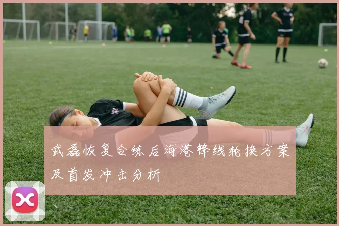 武磊恢复合练后海港锋线轮换方案及首发冲击分析