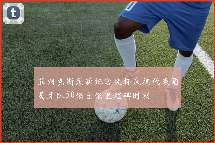 菲利克斯荣获纪念奖杯庆祝代表葡萄牙队50场出场里程碑时刻