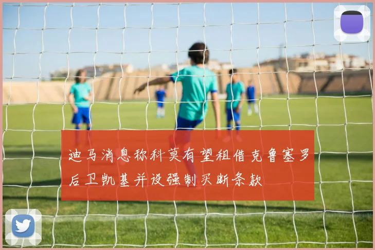 迪马消息称科莫有望租借克鲁塞罗后卫凯基并设强制买断条款