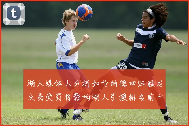 湖人媒体人分析如伦纳德回归猛龙交易受罚将影响湖人引援排名前十