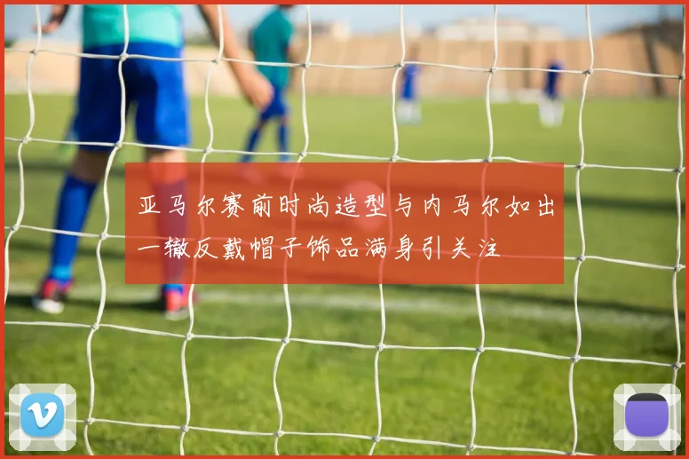 亚马尔赛前时尚造型与内马尔如出一辙反戴帽子饰品满身引关注