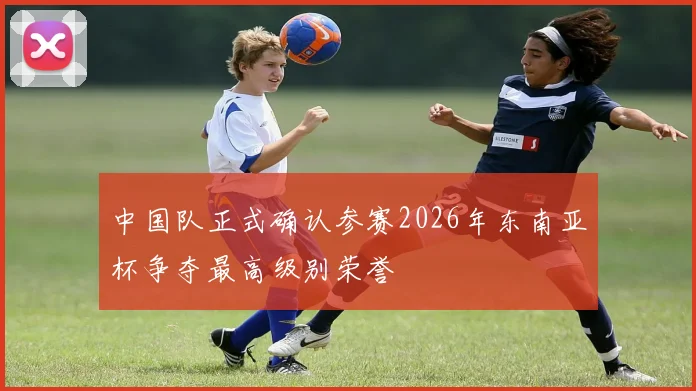 中国队正式确认参赛2026年东南亚杯争夺最高级别荣誉