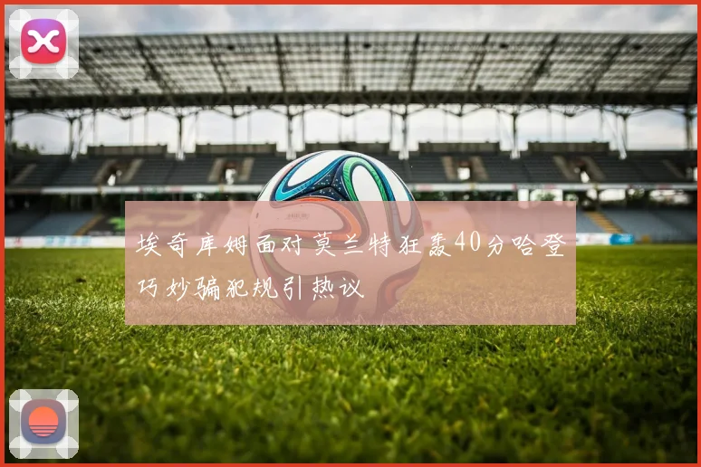 埃奇库姆面对莫兰特狂轰40分哈登巧妙骗犯规引热议