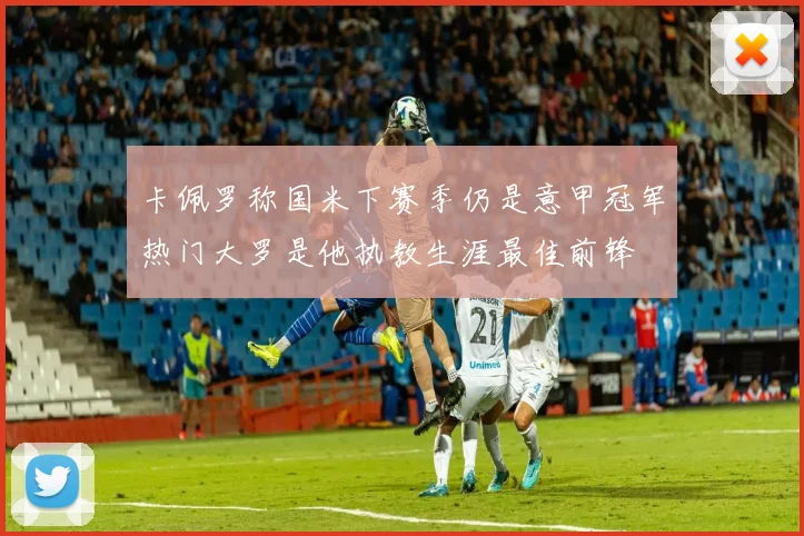 卡佩罗称国米下赛季仍是意甲冠军热门大罗是他执教生涯最佳前锋