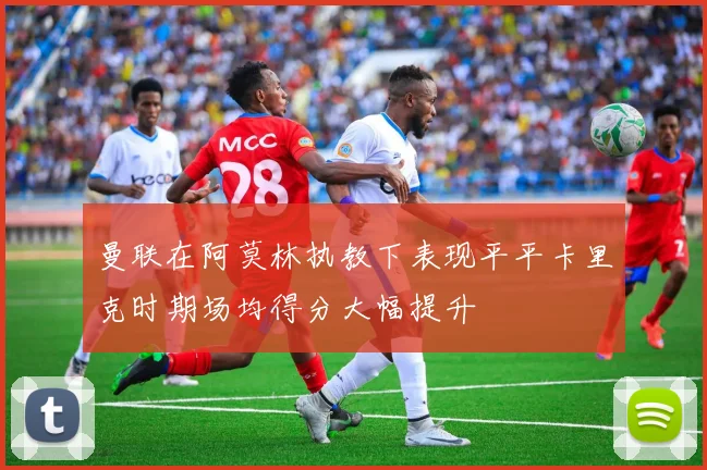 曼联在阿莫林执教下表现平平卡里克时期场均得分大幅提升