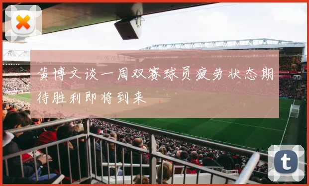 黄博文谈一周双赛球员疲劳状态期待胜利即将到来