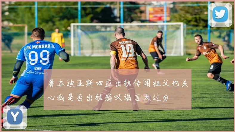 鲁本迪亚斯回应出轨传闻祖父也关心我是否出轨感叹谣言太过分