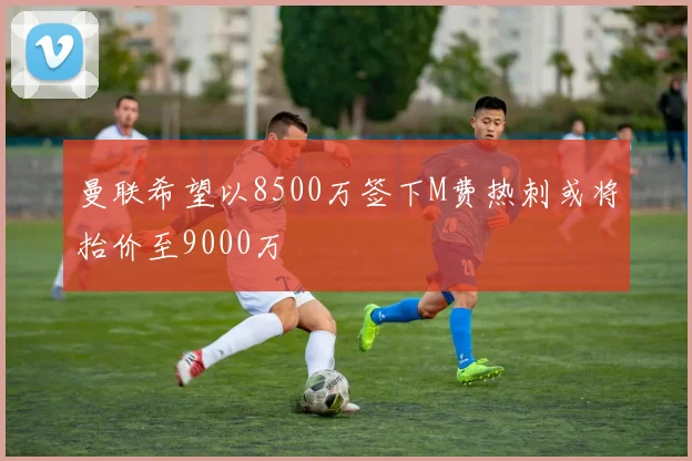 曼联希望以8500万签下M费热刺或将抬价至9000万