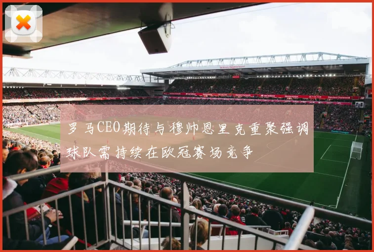 罗马CEO期待与穆帅恩里克重聚强调球队需持续在欧冠赛场竞争