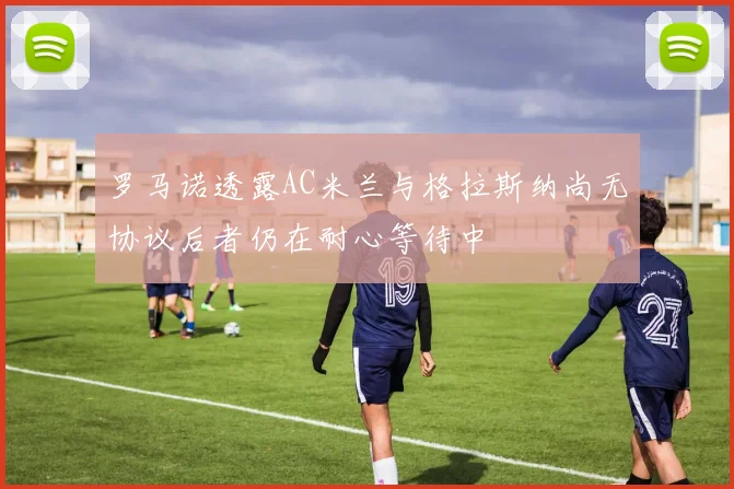 罗马诺透露AC米兰与格拉斯纳尚无协议后者仍在耐心等待中