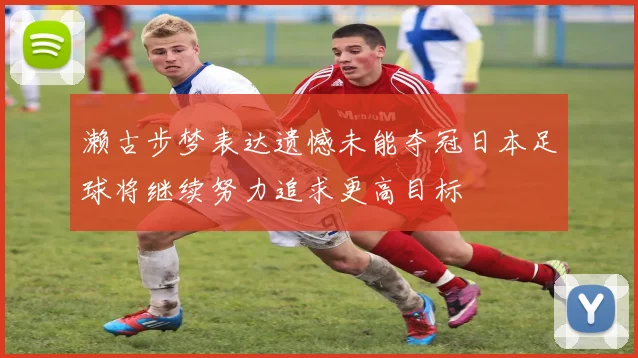 濑古步梦表达遗憾未能夺冠日本足球将继续努力追求更高目标