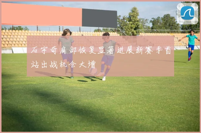 石宇奇肩部恢复显著进展新赛季首站出战机会大增