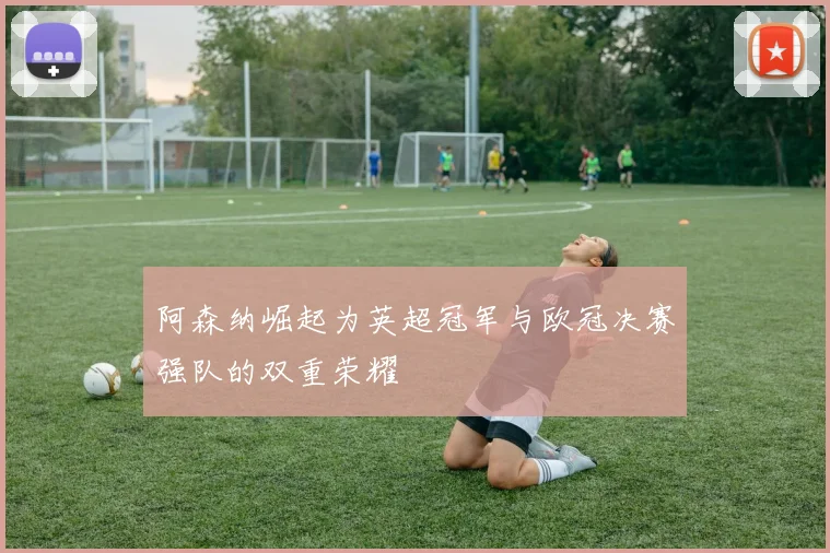 阿森纳崛起为英超冠军与欧冠决赛强队的双重荣耀