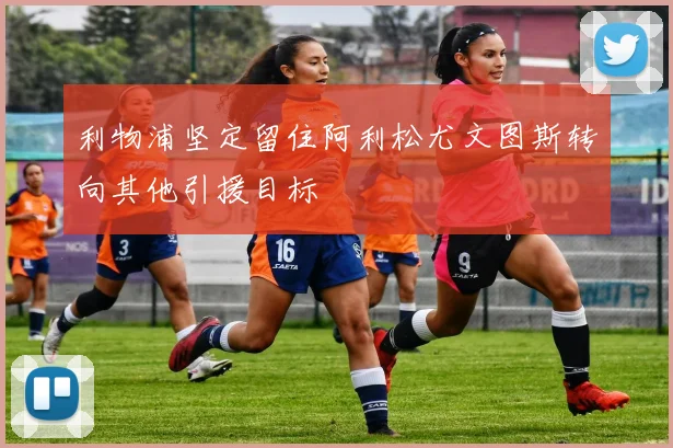利物浦坚定留住阿利松尤文图斯转向其他引援目标