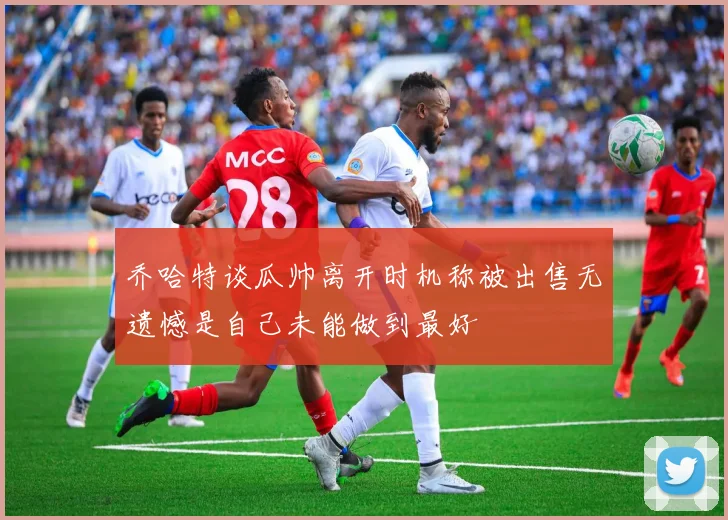 乔哈特谈瓜帅离开时机称被出售无遗憾是自己未能做到最好