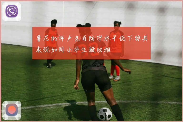 鲁尼批评卢克肖防守水平低下称其表现如同小学生般幼稚