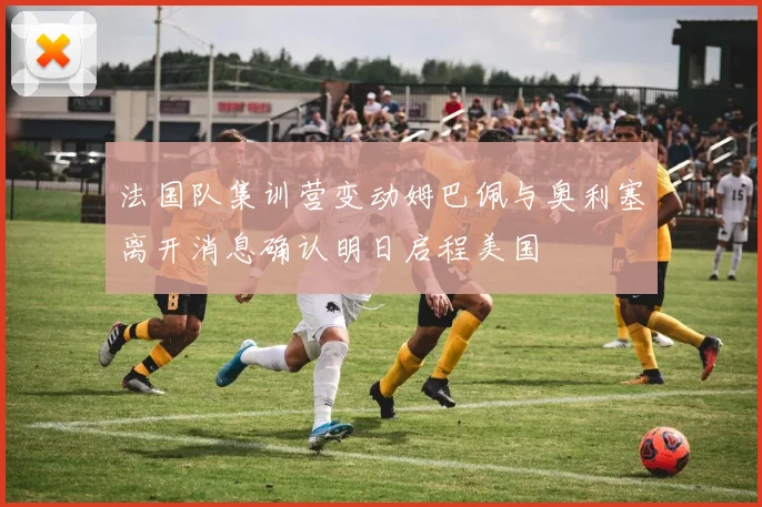 法国队集训营变动姆巴佩与奥利塞离开消息确认明日启程美国